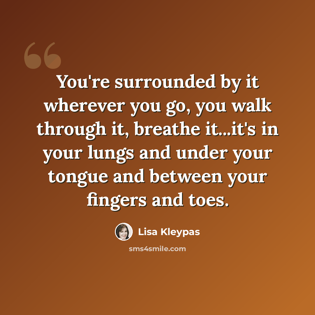 “You're surrounded by it wherever you go, you walk through it, breathe it...it's in your lungs and under your tongue and between your fingers and toes.” quote by Lisa Kleypas
