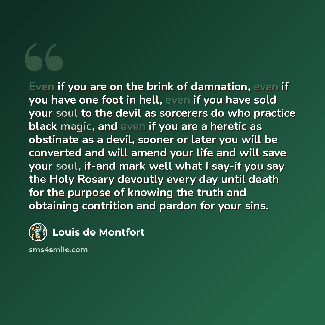 “Even if you are on the brink of damnation, even if you have one foot in hell, even if you have sold your soul to the devil as sorcerers do who practice black magic, and even if you are a heretic as obstinate as a devil, sooner or later you will be converted and will amend your life and will save…” quote by Louis de Montfort