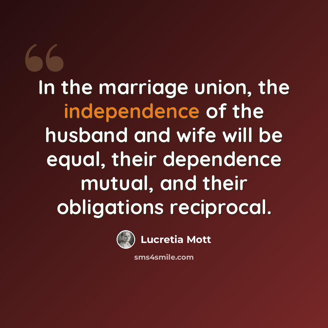 “In the marriage union, the independence of the husband and wife will be equal, their dependence mutual, and their obligations reciprocal.” quote by Lucretia Mott