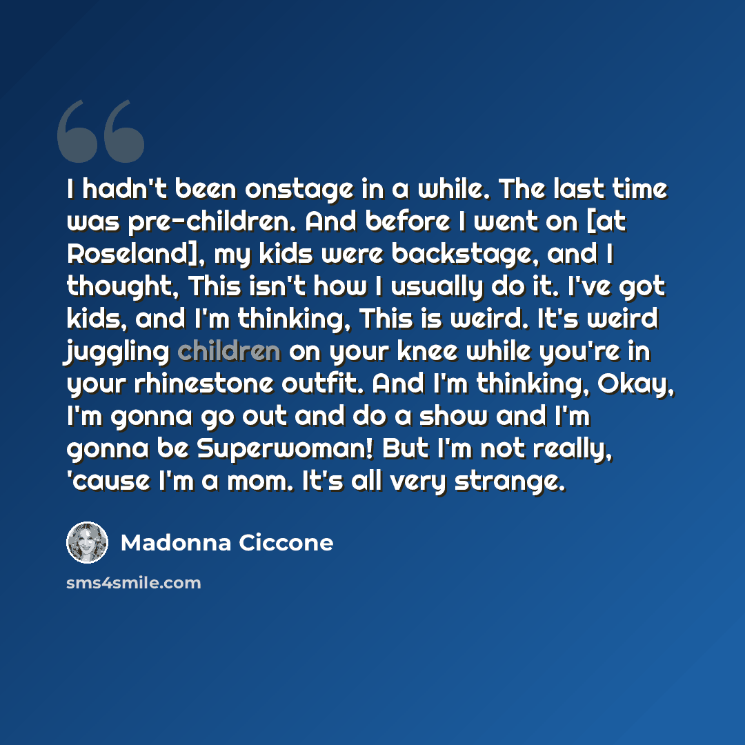 “I hadn't been onstage in a while. The last time was pre-children. And before I went on [at Roseland], my kids were backstage, and I thought, This isn't how I usually do it. I've got kids, and I'm thinking, This is weird. It's weird juggling children on your knee while you're in your rhinestone…” quote by Madonna Ciccone