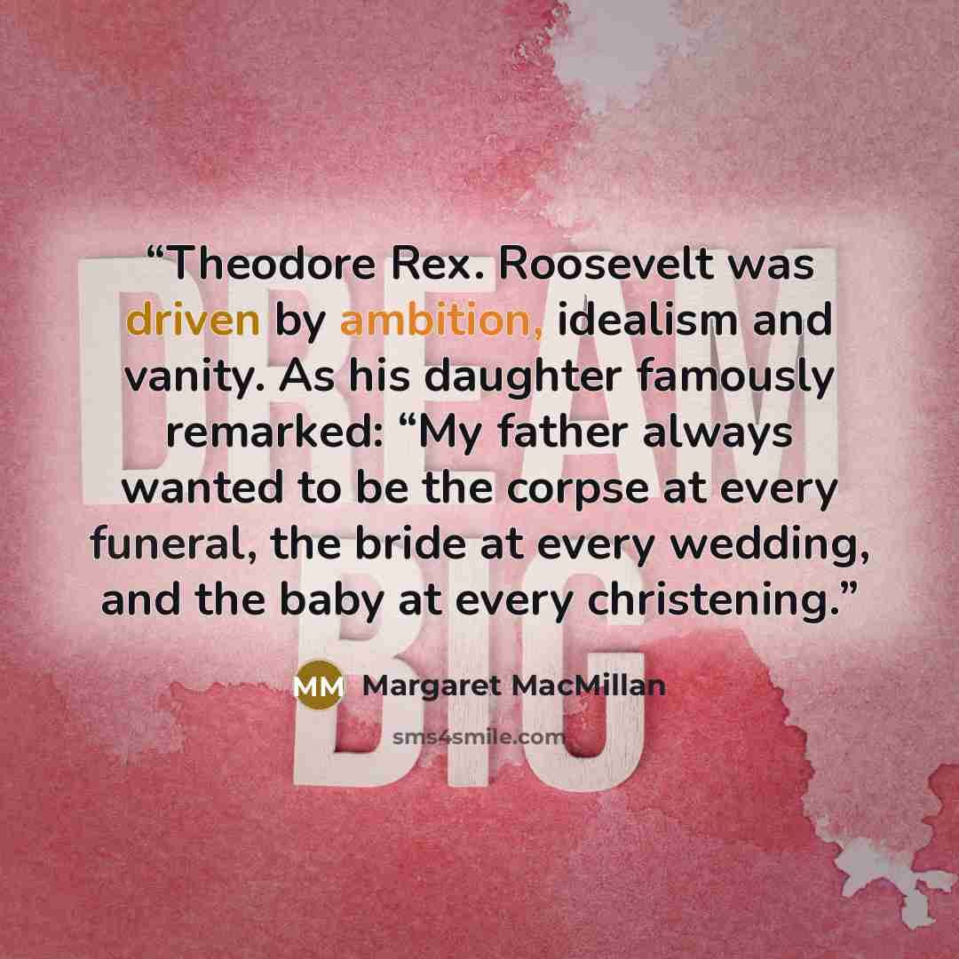 “Theodore Rex. Roosevelt was driven by ambition, idealism and vanity. As his daughter famously remarked: “My father always wanted to be the corpse at every funeral, the bride at every wedding, and the baby at every christening.” quote by Margaret MacMillan