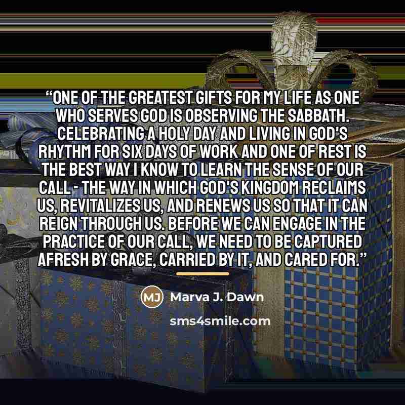 “One of the greatest gifts for my life as one who serves God is observing the Sabbath. Celebrating a holy day and living in God's rhythm for six days of work and one of rest is the best way I know to learn the sense of our call - the way in which God's Kingdom reclaims us, revitalizes us, and…” quote by Marva J. Dawn