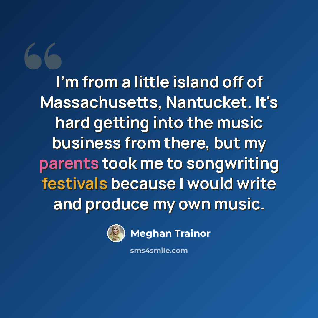 “I'm from a little island off of Massachusetts, Nantucket. It's hard getting into the music business from there, but my parents took me to songwriting festivals because I would write and produce my own music.” quote by Meghan Trainor
