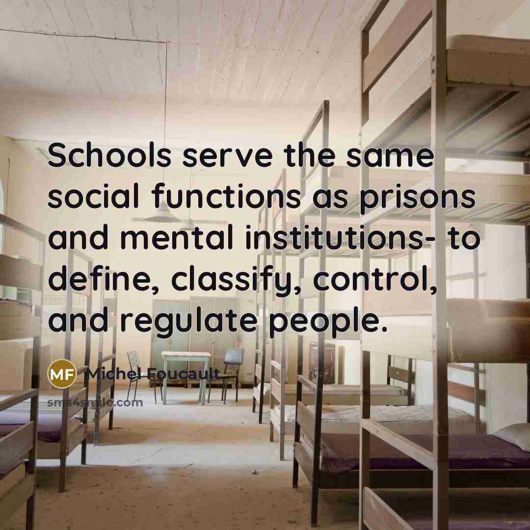“Schools serve the same social functions as prisons and mental institutions- to define, classify, control, and regulate people.” quote by Michel Foucault