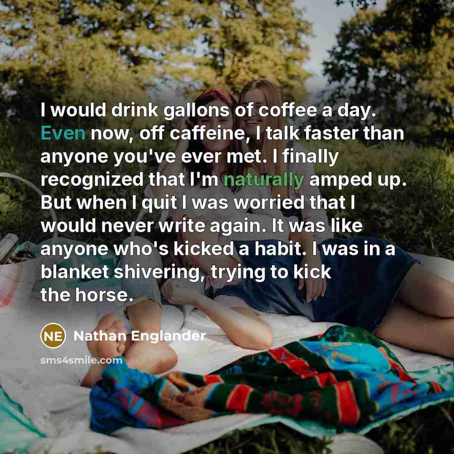 “I would drink gallons of coffee a day. Even now, off caffeine, I talk faster than anyone you've ever met. I finally recognized that I'm naturally amped up. But when I quit I was worried that I would never write again. It was like anyone who's kicked a habit. I was in a blanket shivering, trying to…” quote by Nathan Englander