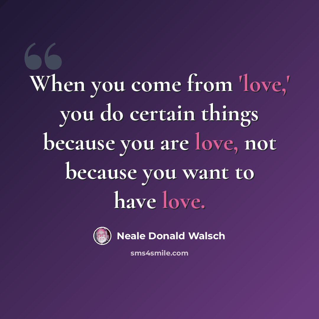 “When you come from 'love,' you do certain things because you are love, not because you want to have love.” quote by Neale Donald Walsch