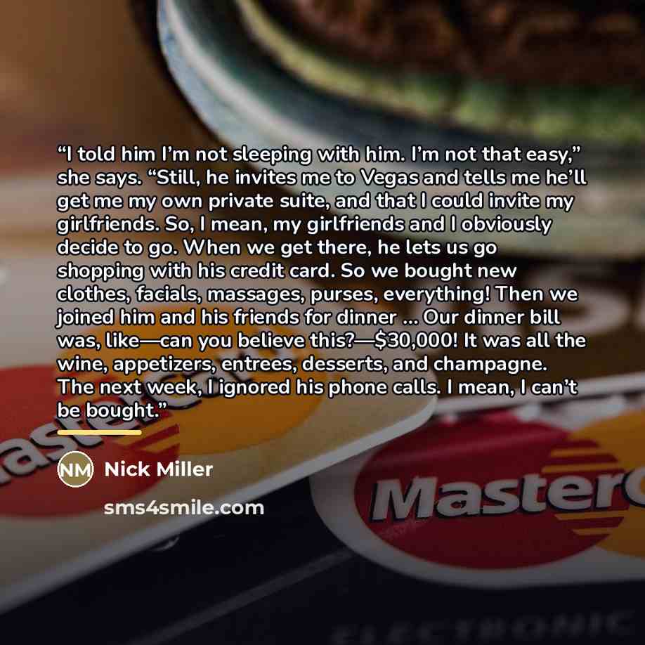 “I told him I’m not sleeping with him. I’m not that easy,” she says. “Still, he invites me to Vegas and tells me he’ll get me my own private suite, and that I could invite my girlfriends. So, I mean, my girlfriends and I obviously decide to go. When we get there, he lets us go shopping with his…” quote by Nick Miller