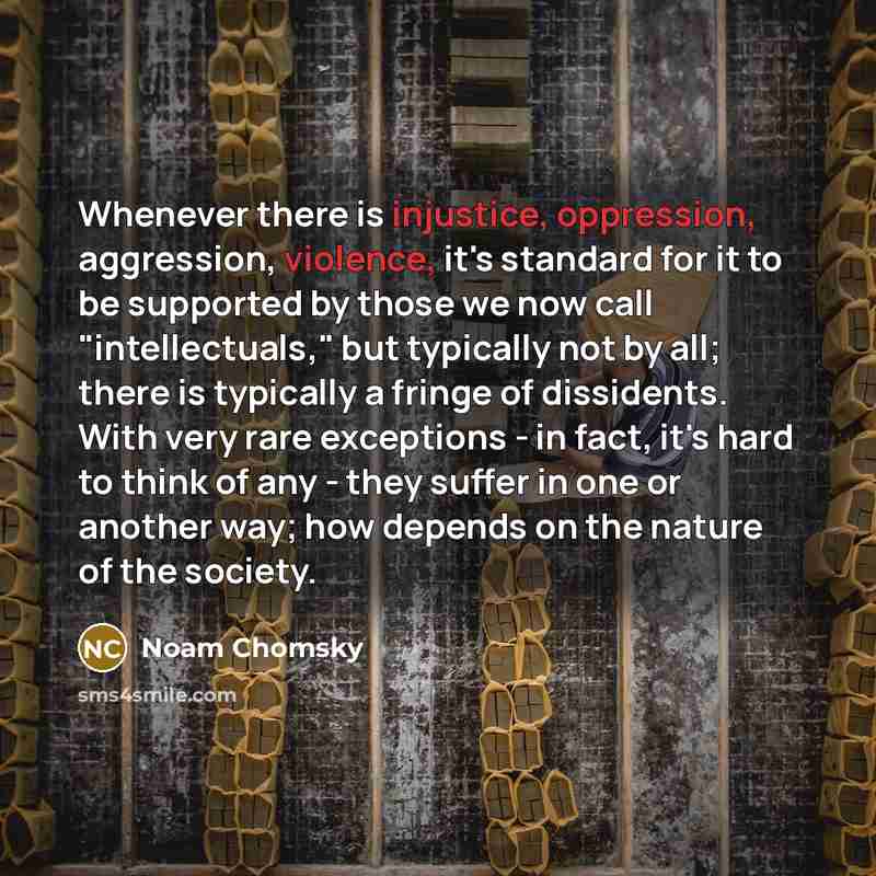 “Whenever there is injustice, oppression, aggression, violence, it's standard for it to be supported by those we now call "intellectuals," but typically not by all; there is typically a fringe of dissidents. With very rare exceptions - in fact, it's hard to think of any - they suffer in one or…” quote by Noam Chomsky