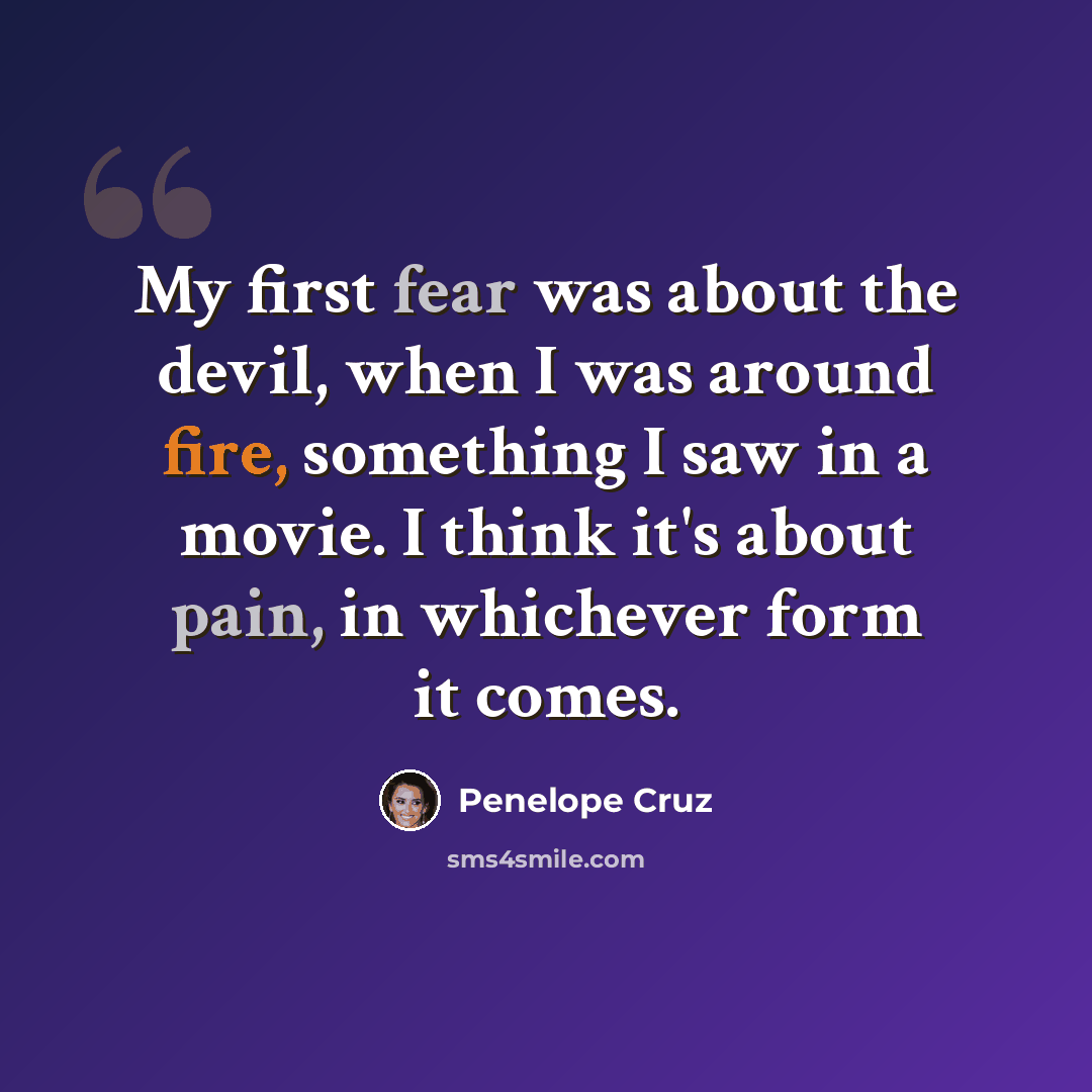 “My first fear was about the devil, when I was around fire, something I saw in a movie. I think it's about pain, in whichever form it comes.” quote by Penelope Cruz