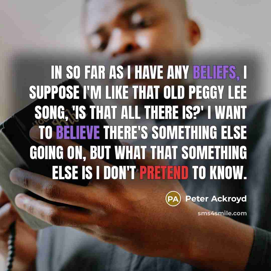 “In so far as I have any beliefs, I suppose I'm like that old Peggy Lee song, 'Is That All There Is?' I want to believe there's something else going on, but what that something else is I don't pretend to know.” quote by Peter Ackroyd