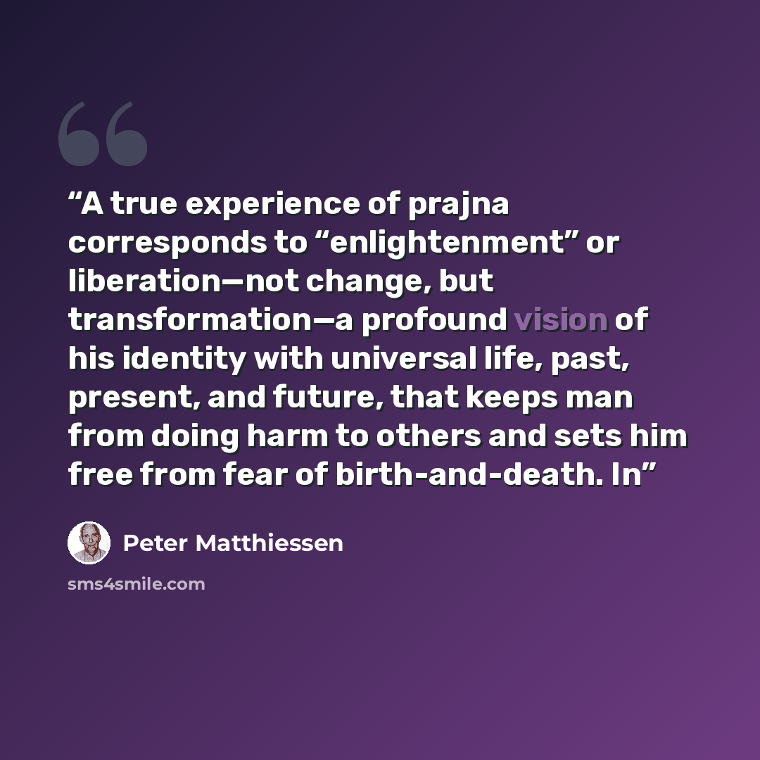 “A true experience of prajna corresponds to “enlightenment” or liberation—not change, but transformation—a profound vision of his identity with universal life, past, present, and future, that keeps man from doing harm to others and sets him free from fear of birth-and-death. In” quote by Peter Matthiessen