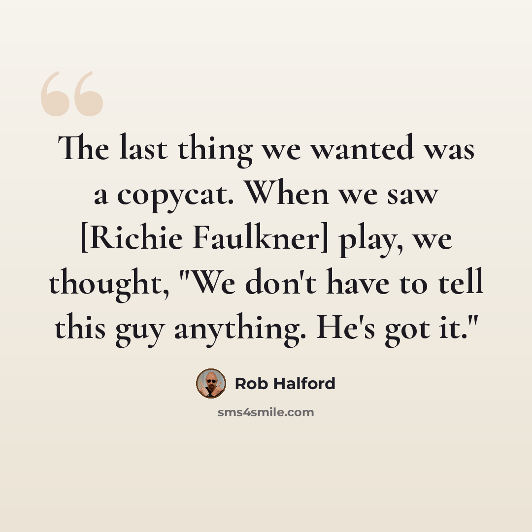 “The last thing we wanted was a copycat. When we saw [Richie Faulkner] play, we thought, "We don't have to tell this guy anything. He's got it."” quote by Rob Halford