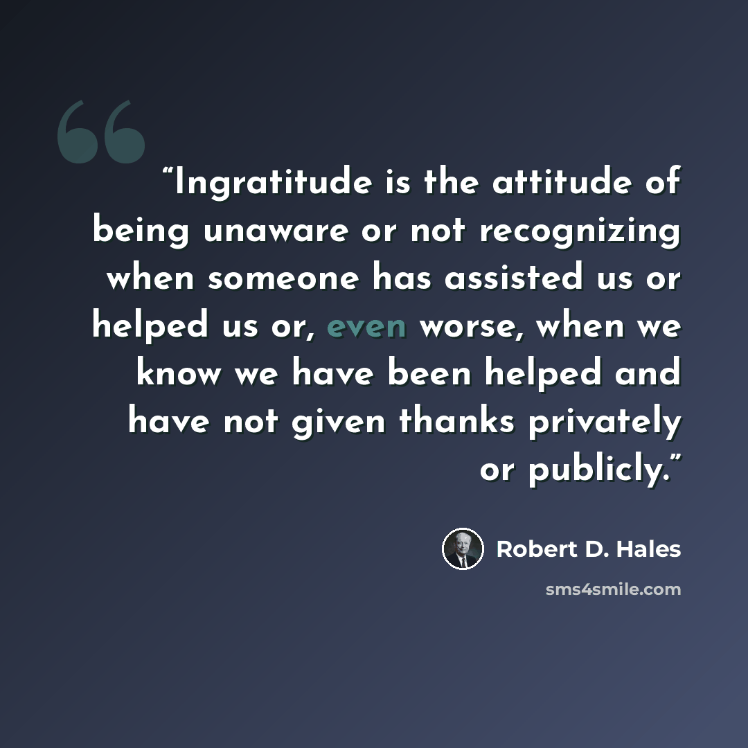 “Ingratitude is the attitude of being unaware or not recognizing when someone has assisted us or helped us or, even worse, when we know we have been helped and have not given thanks privately or publicly.” quote by Robert D. Hales