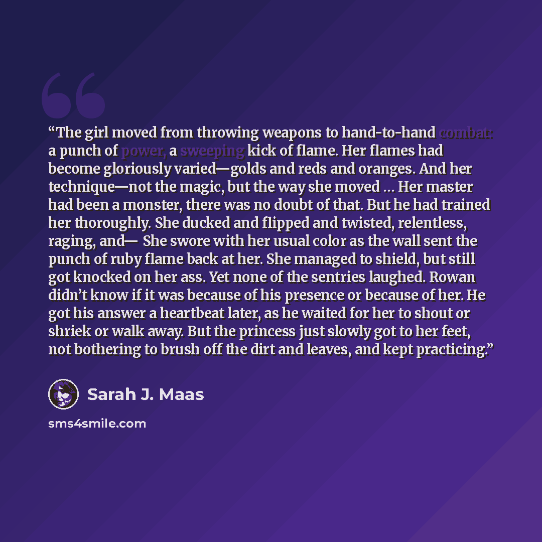 “The girl moved from throwing weapons to hand-to-hand combat: a punch of power, a sweeping kick of flame. Her flames had become gloriously varied—golds and reds and oranges. And her technique—not the magic, but the way she moved … Her master had been a monster, there was no doubt of that. But he…” quote by Sarah J. Maas