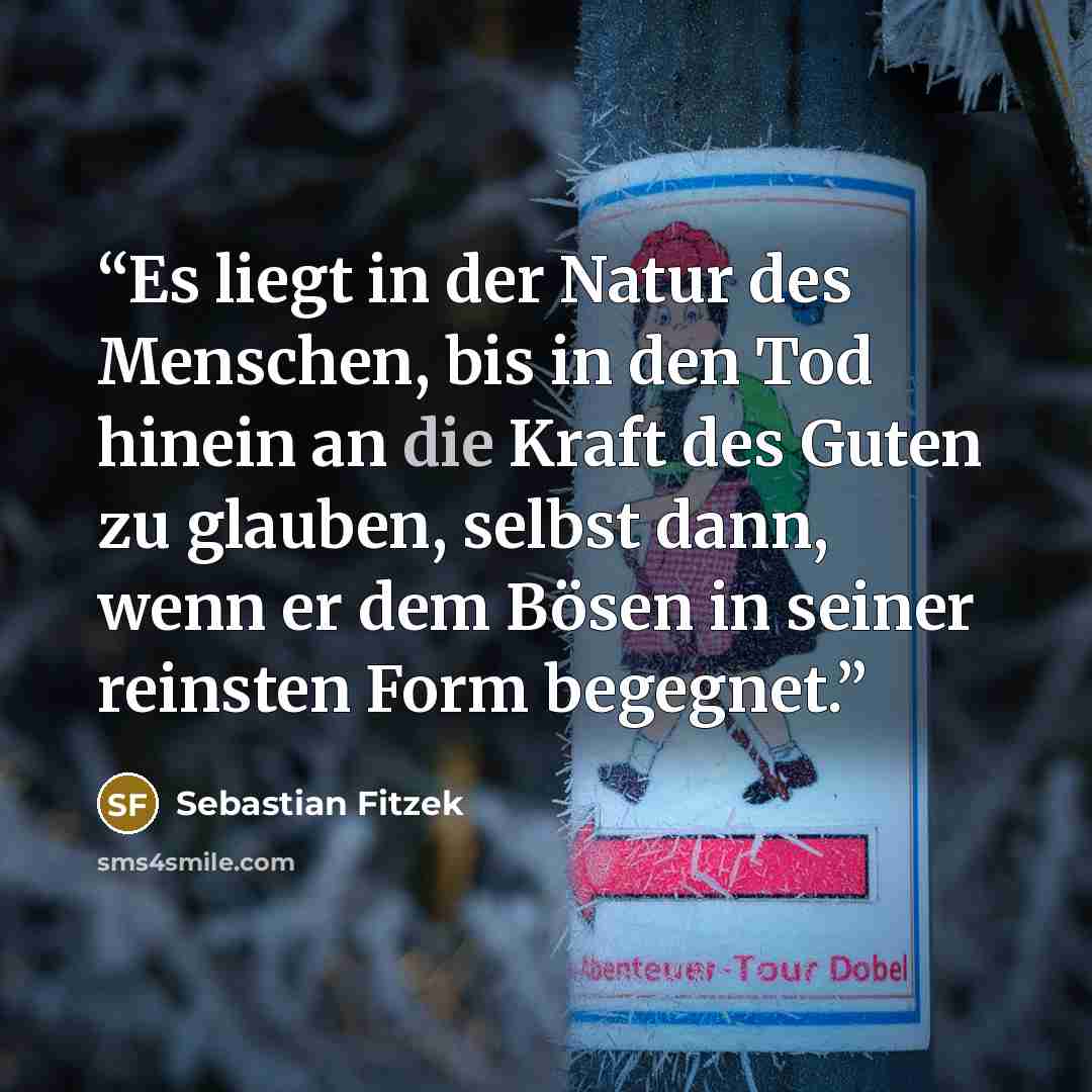 “Es liegt in der Natur des Menschen, bis in den Tod hinein an die Kraft des Guten zu glauben, selbst dann, wenn er dem Bösen in seiner reinsten Form begegnet.” quote by Sebastian Fitzek