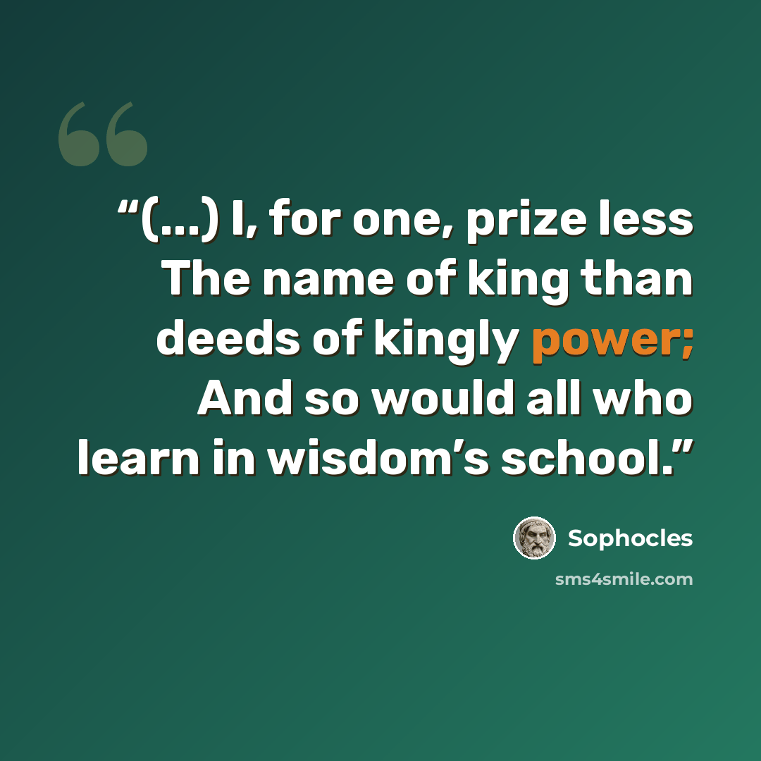 “(...) I, for one, prize less The name of king than deeds of kingly power; And so would all who learn in wisdom’s school.” quote by Sophocles