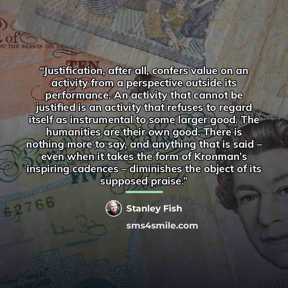 “Justification, after all, confers value on an activity from a perspective outside its performance. An activity that cannot be justified is an activity that refuses to regard itself as instrumental to some larger good. The humanities are their own good. There is nothing more to say, and anything…” quote by Stanley Fish