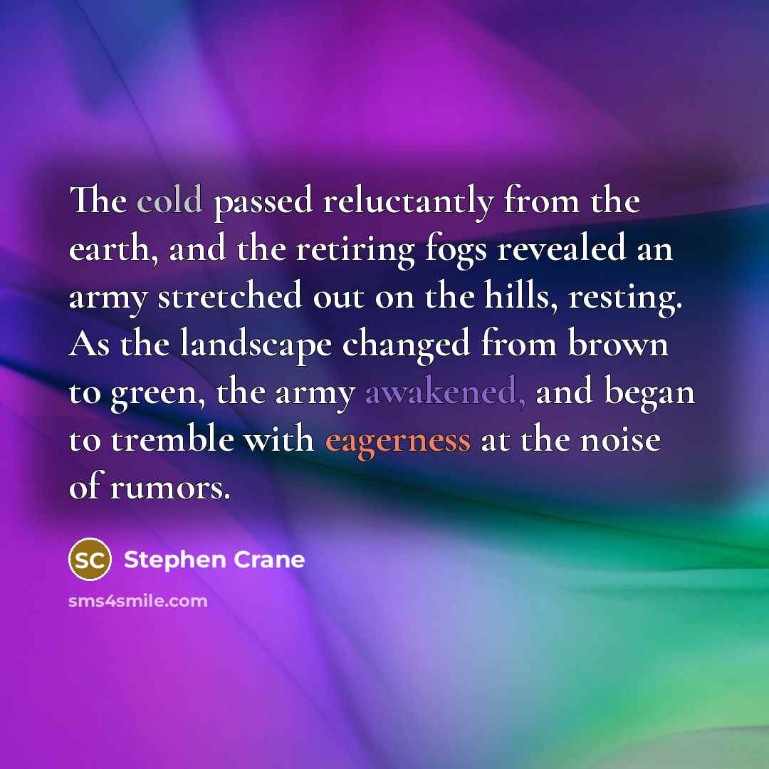 “The cold passed reluctantly from the earth, and the retiring fogs revealed an army stretched out on the hills, resting. As the landscape changed from brown to green, the army awakened, and began to tremble with eagerness at the noise of rumors.” quote by Stephen Crane