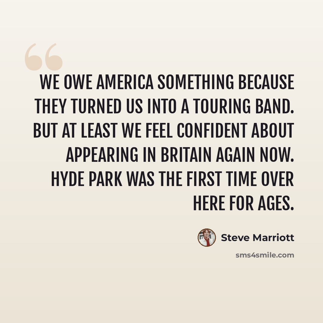 “We owe America something because they turned us into a touring band. But at least we feel confident about appearing in Britain again now. Hyde park was the first time over here for ages.” quote by Steve Marriott