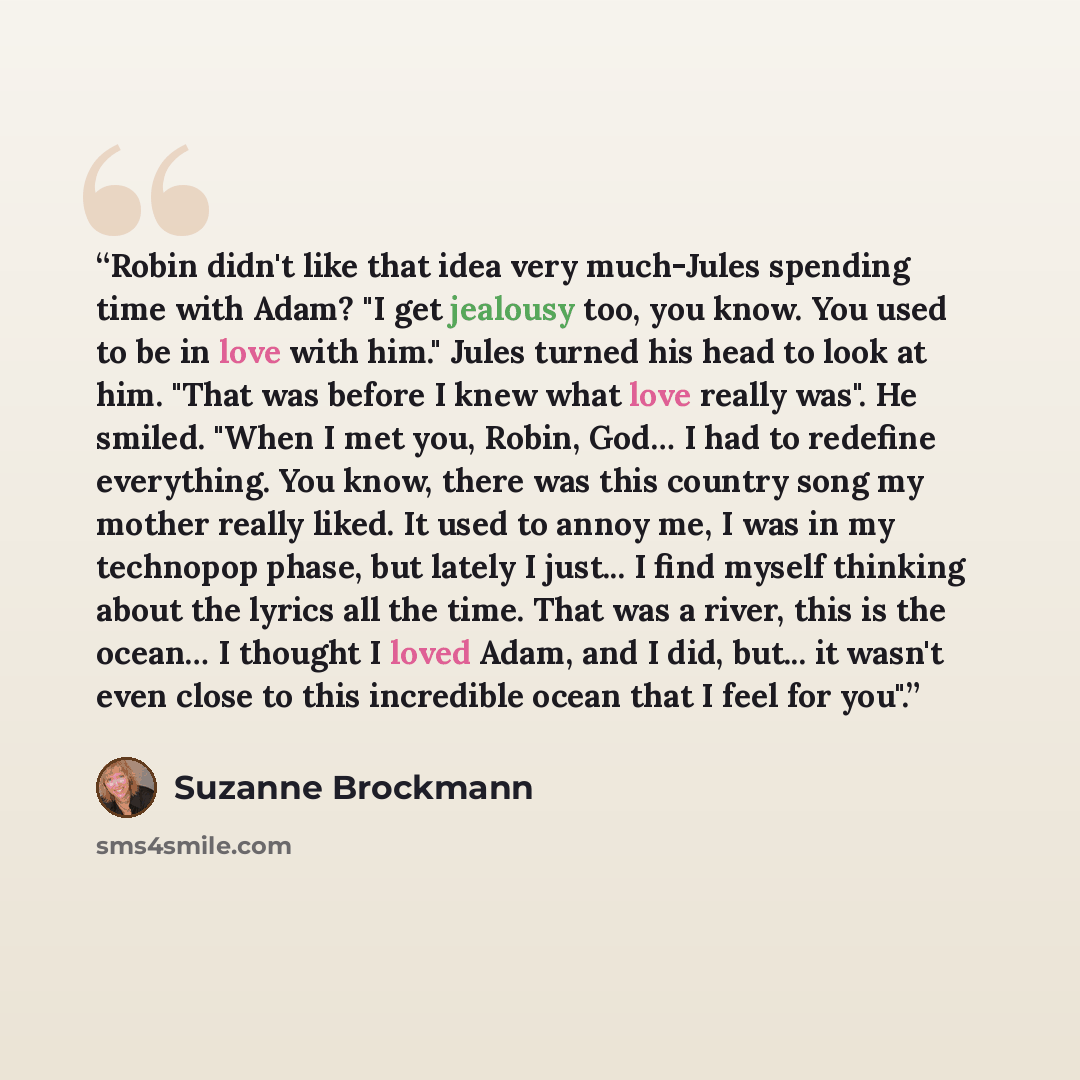 “Robin didn't like that idea very much-Jules spending time with Adam? "I get jealousy too, you know. You used to be in love with him." Jules turned his head to look at him. "That was before I knew what love really was". He smiled. "When I met you, Robin, God… I had to redefine everything. You know…” quote by Suzanne Brockmann