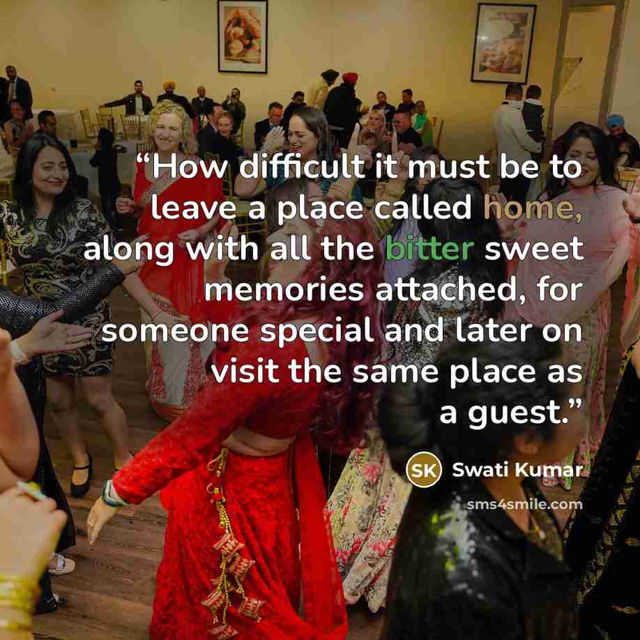 “How difficult it must be to leave a place called home, along with all the bitter sweet memories attached, for someone special and later on visit the same place as a guest.” quote by Swati Kumar