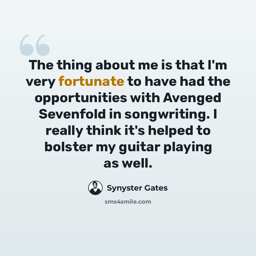 “The thing about me is that I'm very fortunate to have had the opportunities with Avenged Sevenfold in songwriting. I really think it's helped to bolster my guitar playing as well.” quote by Synyster Gates