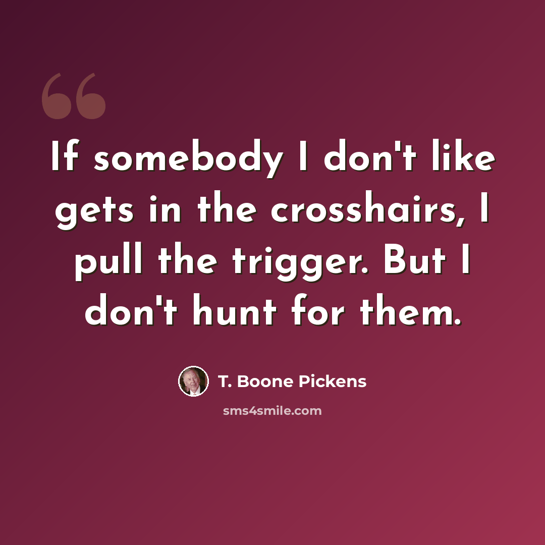 “If somebody I don't like gets in the crosshairs, I pull the trigger. But I don't hunt for them.” quote by T. Boone Pickens