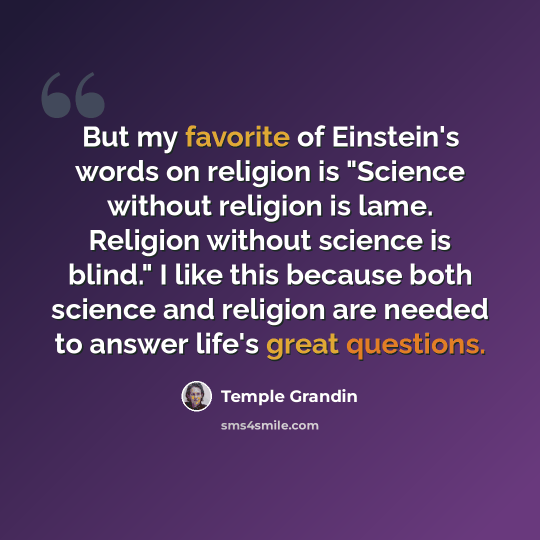 “But my favorite of Einstein's words on religion is "Science without religion is lame. Religion without science is blind." I like this because both science and religion are needed to answer life's great questions.” quote by Temple Grandin