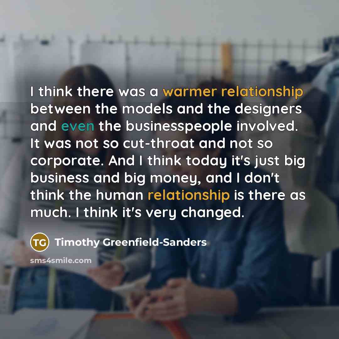 “I think there was a warmer relationship between the models and the designers and even the businesspeople involved. It was not so cut-throat and not so corporate. And I think today it's just big business and big money, and I don't think the human relationship is there as much. I think it's very…” quote by Timothy Greenfield-Sanders