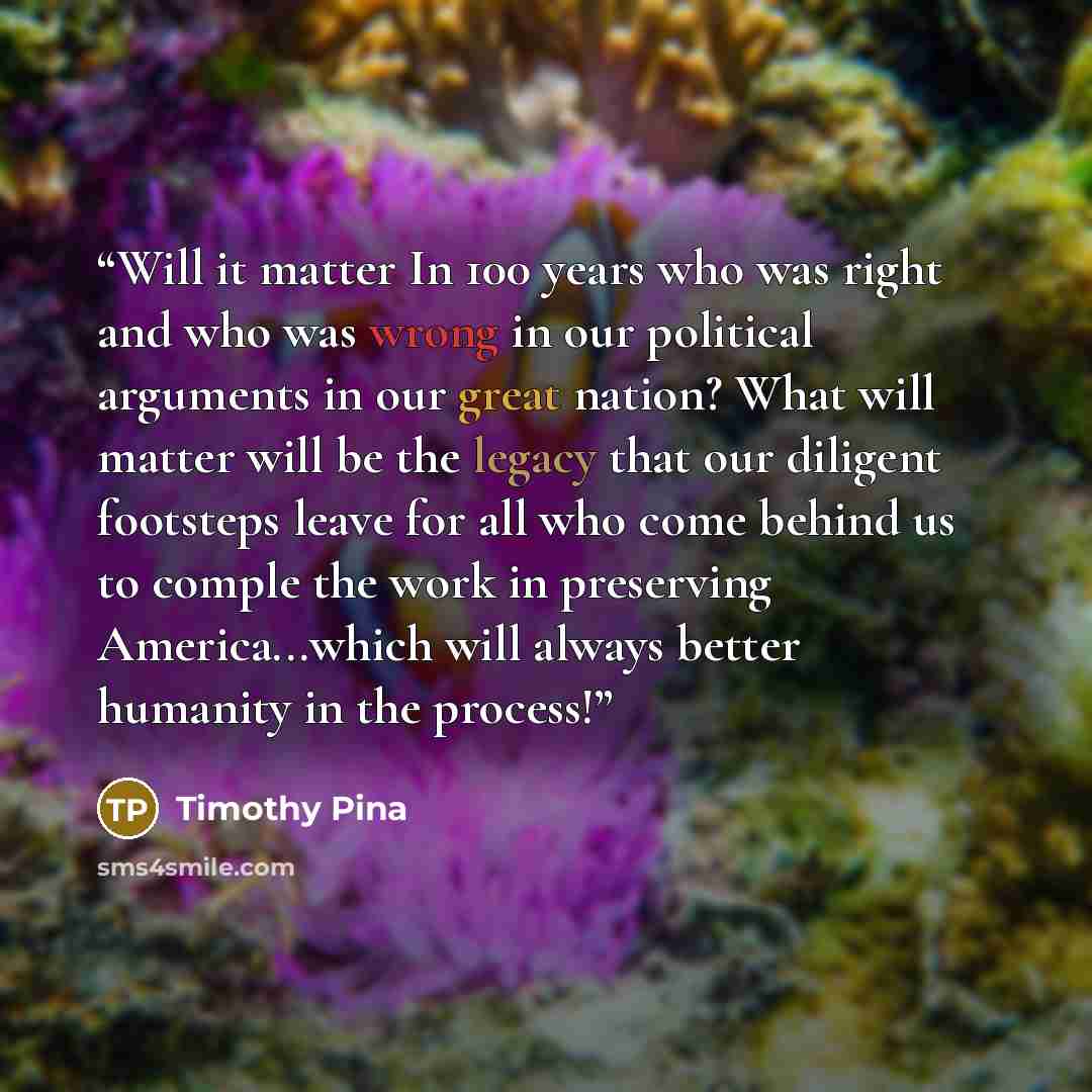 “Will it matter In 100 years who was right and who was wrong in our political arguments in our great nation? What will matter will be the legacy that our diligent footsteps leave for all who come behind us to comple the work in preserving America...which will always better humanity in the process!” quote by Timothy Pina