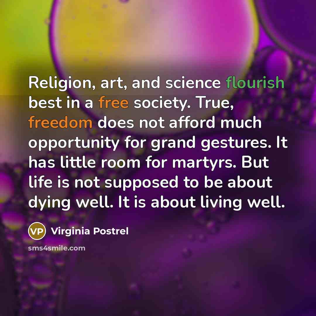 “Religion, art, and science flourish best in a free society. True, freedom does not afford much opportunity for grand gestures. It has little room for martyrs. But life is not supposed to be about dying well. It is about living well.” quote by Virginia Postrel