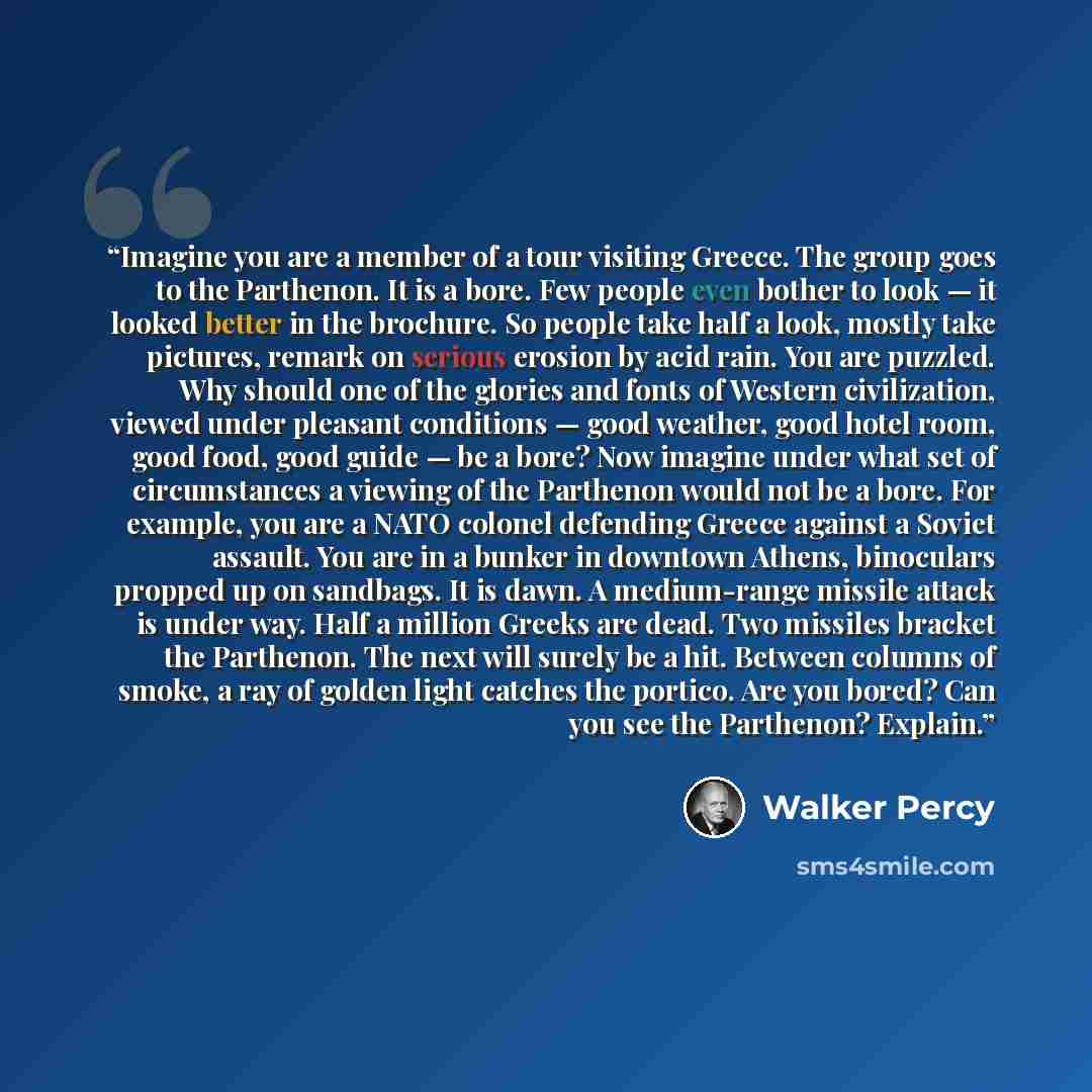 “Imagine you are a member of a tour visiting Greece. The group goes to the Parthenon. It is a bore. Few people even bother to look — it looked better in the brochure. So people take half a look, mostly take pictures, remark on serious erosion by acid rain. You are puzzled. Why should one of the…” quote by Walker Percy