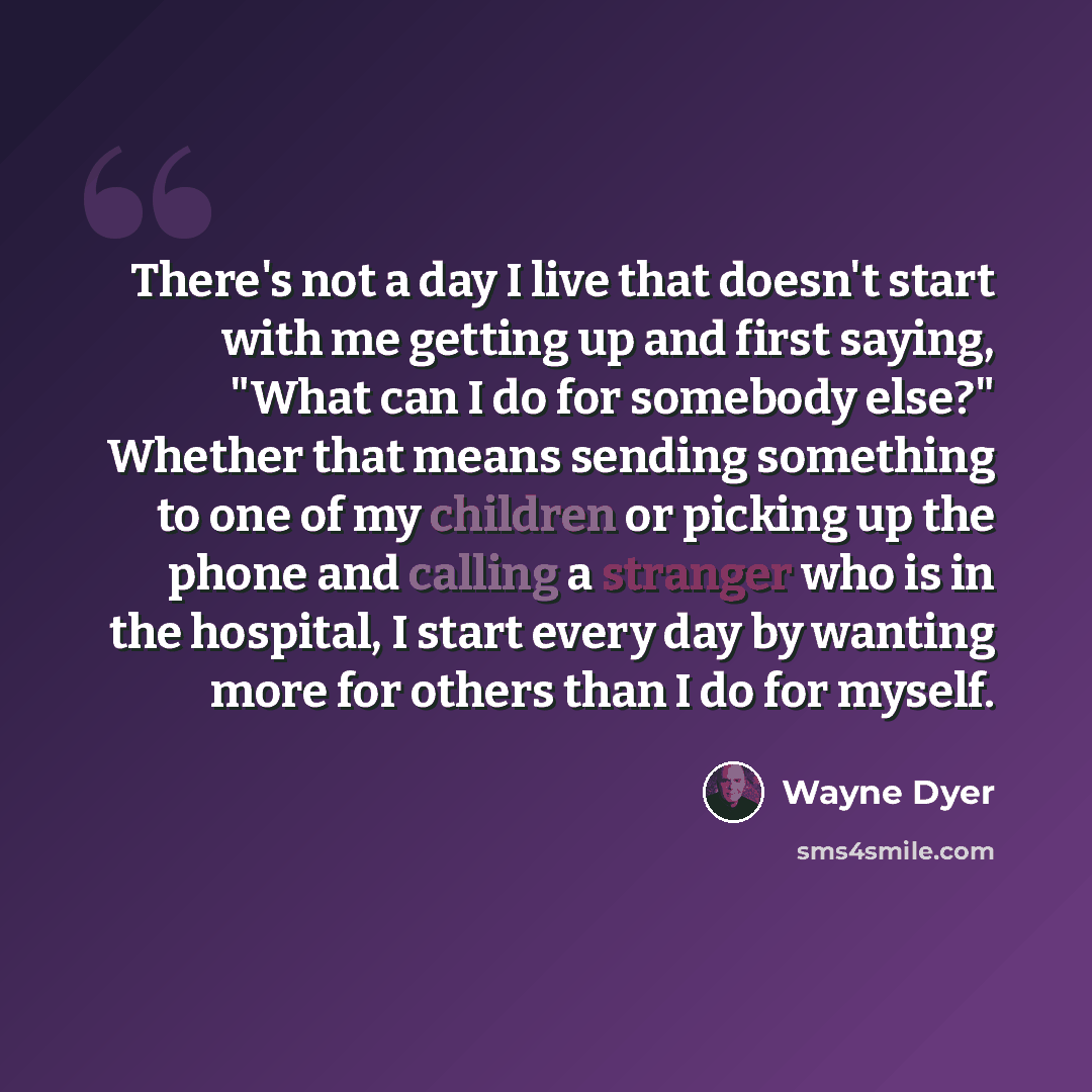 “There's not a day I live that doesn't start with me getting up and first saying, "What can I do for somebody else?" Whether that means sending something to one of my children or picking up the phone and calling a stranger who is in the hospital, I start every day by wanting more for others than I…” quote by Wayne Dyer