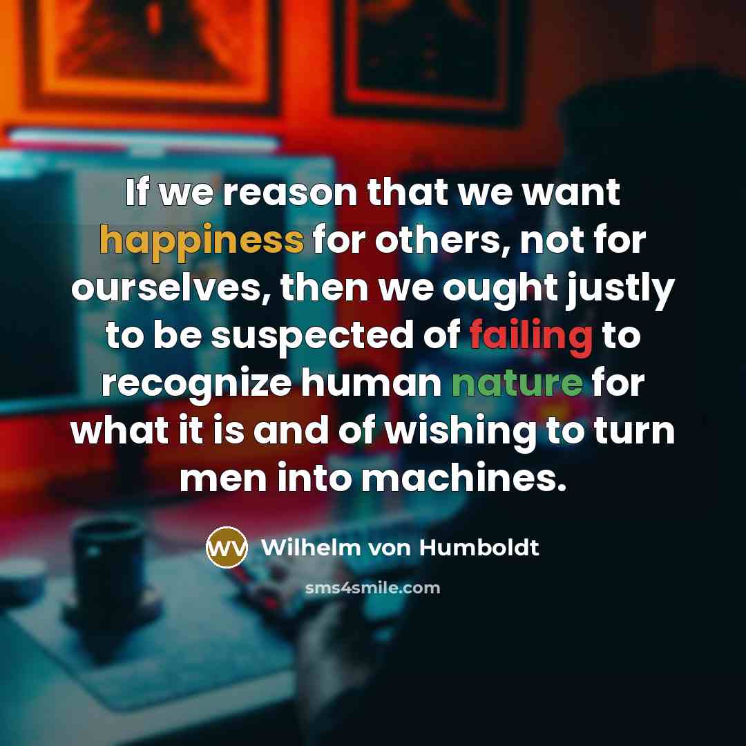 “If we reason that we want happiness for others, not for ourselves, then we ought justly to be suspected of failing to recognize human nature for what it is and of wishing to turn men into machines.” quote by Wilhelm von Humboldt