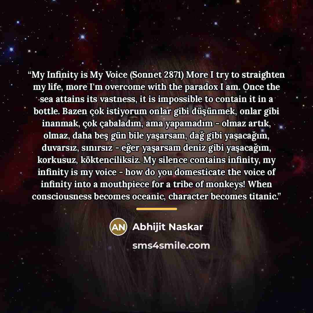“My Infinity is My Voice (Sonnet 2871) More I try to straighten my life, more I'm overcome with the paradox I am. Once the sea attains its vastness, it is impossible to contain it in a bottle. Bazen çok istiyorum onlar gibi düşünmek, onlar gibi inanmak, çok çabaladım, ama yapamadım - olmaz artık…” quote by Abhijit Naskar