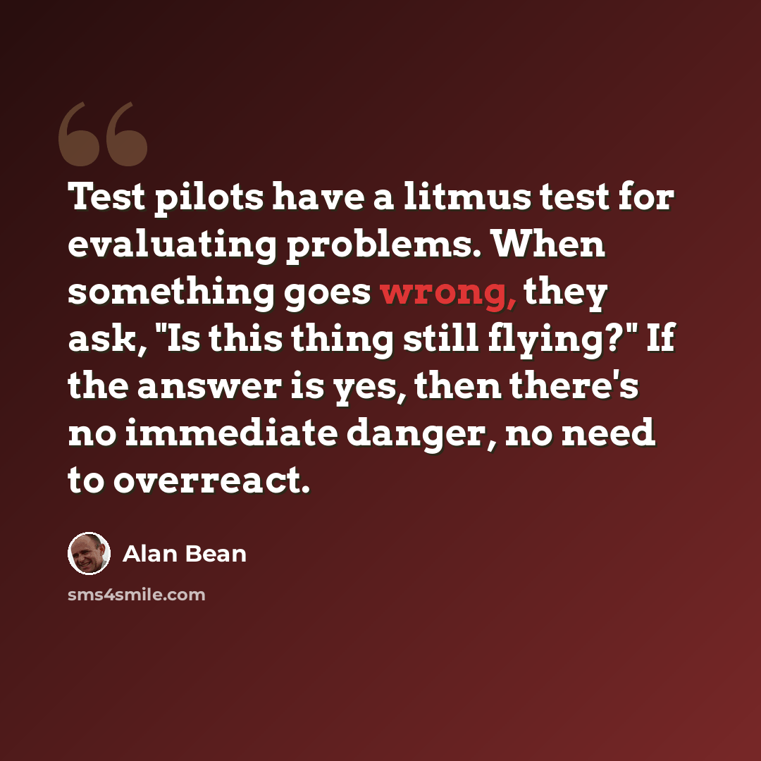 “Test pilots have a litmus test for evaluating problems. When something goes wrong, they ask, "Is this thing still flying?" If the answer is yes, then there's no immediate danger, no need to overreact.” quote by Alan Bean
