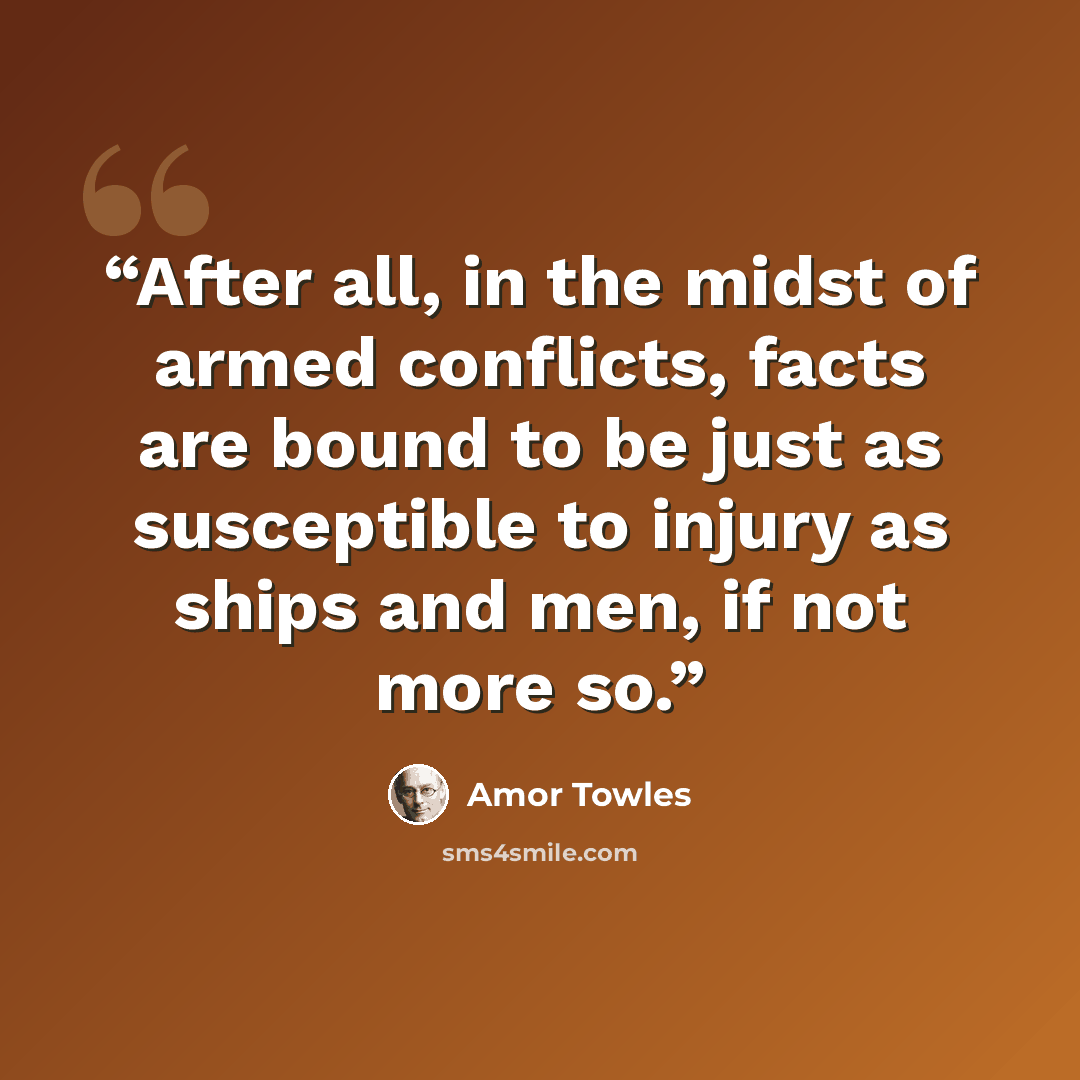 “After all, in the midst of armed conflicts, facts are bound to be just as susceptible to injury as ships and men, if not more so.” quote by Amor Towles