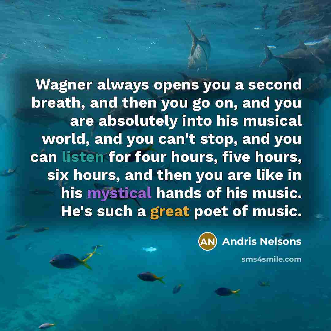 “Wagner always opens you a second breath, and then you go on, and you are absolutely into his musical world, and you can't stop, and you can listen for four hours, five hours, six hours, and then you are like in his mystical hands of his music. He's such a great poet of music.” quote by Andris Nelsons