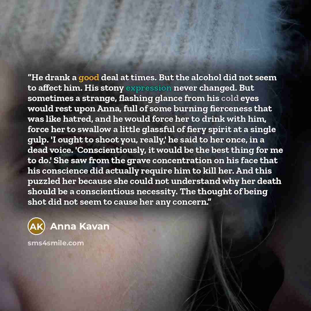 “He drank a good deal at times. But the alcohol did not seem to affect him. His stony expression never changed. But sometimes a strange, flashing glance from his cold eyes would rest upon Anna, full of some burning fierceness that was like hatred, and he would force her to drink with him, force her…” quote by Anna Kavan