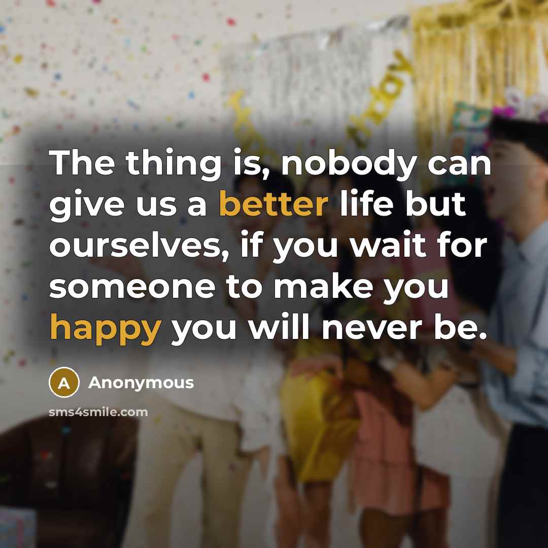 “The thing is, nobody can give us a better life but ourselves, if you wait for someone to make you happy you will never be.” quote by Anonymous