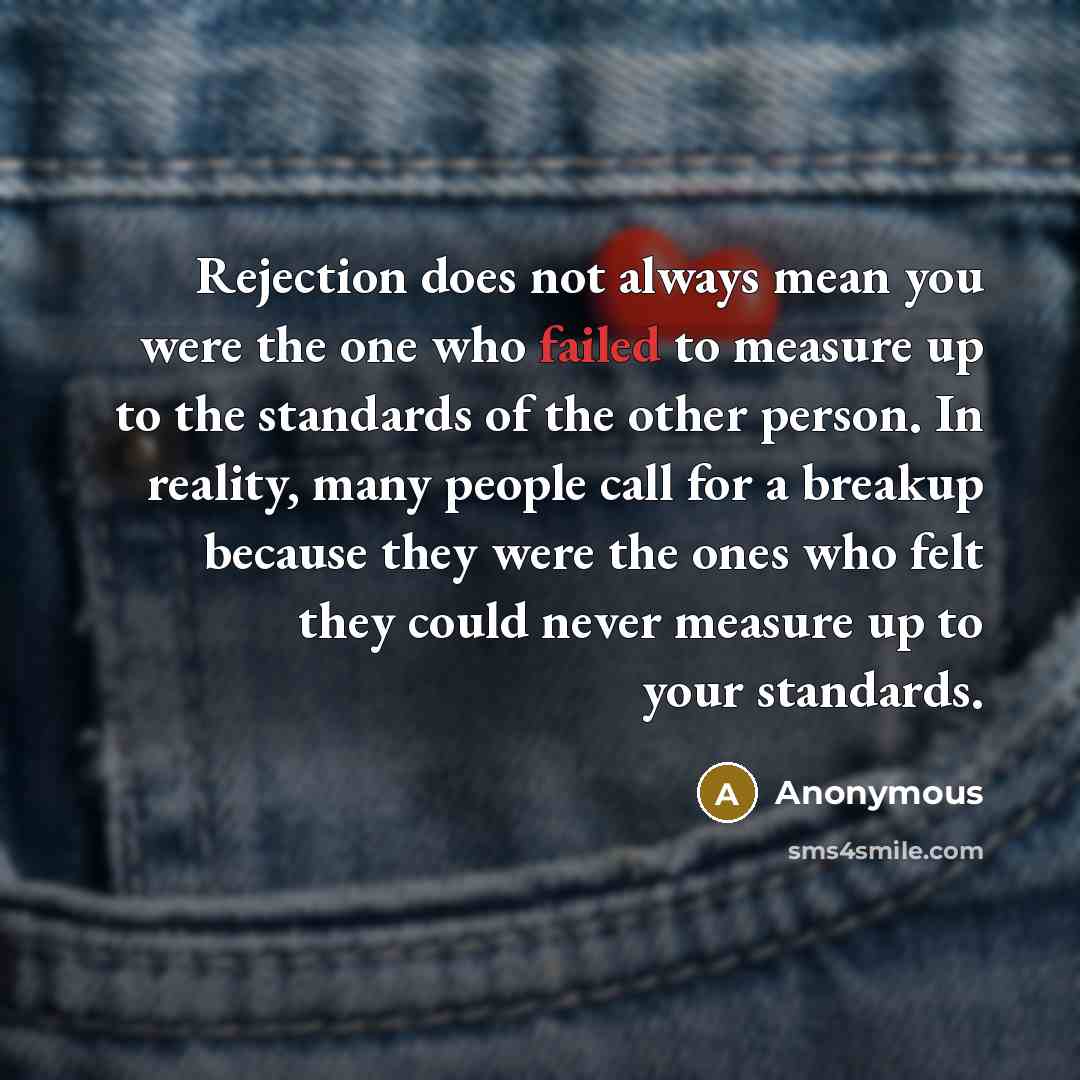 “Rejection does not always mean you were the one who failed to measure up to the standards of the other person. In reality, many people call for a breakup because they were the ones who felt they could never measure up to your standards.” quote by Anonymous