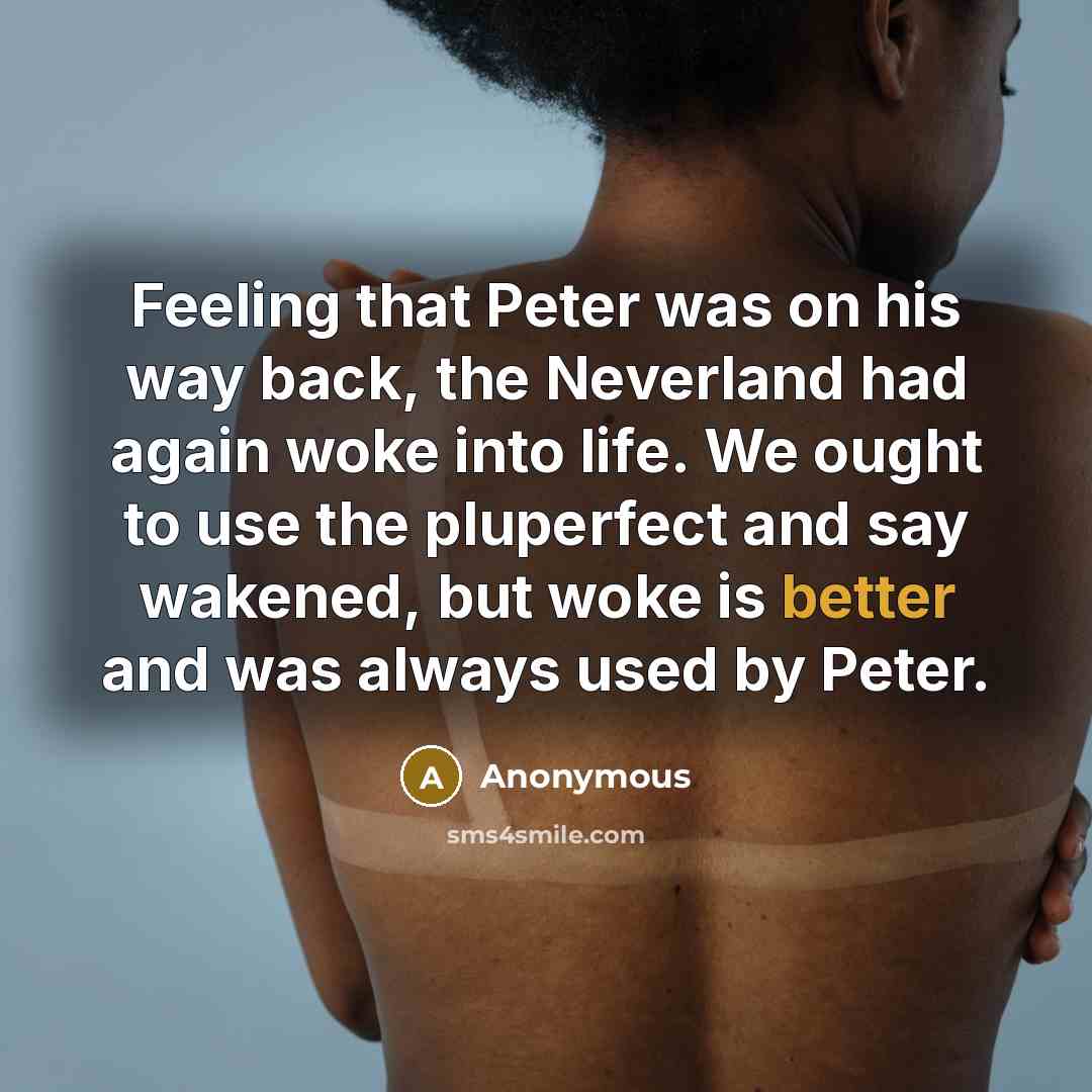 “Feeling that Peter was on his way back, the Neverland had again woke into life. We ought to use the pluperfect and say wakened, but woke is better and was always used by Peter.” quote by Anonymous