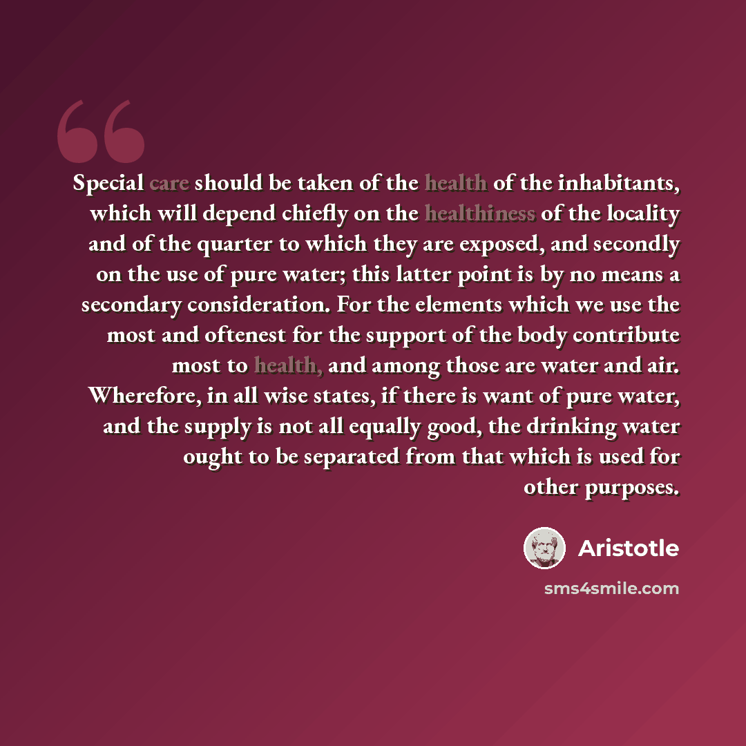 “Special care should be taken of the health of the inhabitants, which will depend chiefly on the healthiness of the locality and of the quarter to which they are exposed, and secondly on the use of pure water; this latter point is by no means a secondary consideration. For the elements which we use…” quote by Aristotle