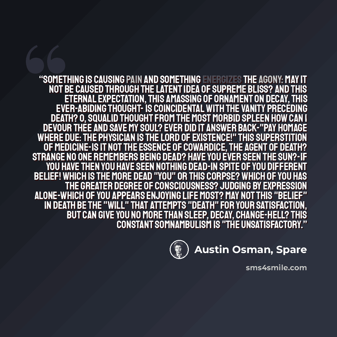 “Something is causing Pain and something energizes the Agony: may it not be caused through the latent Idea of Supreme Bliss? And this eternal expectation, this amassing of ornament on decay, this ever-abiding thought- is coincidental with the vanity preceding death? O, squalid thought from the most…” quote by Austin Osman, Spare