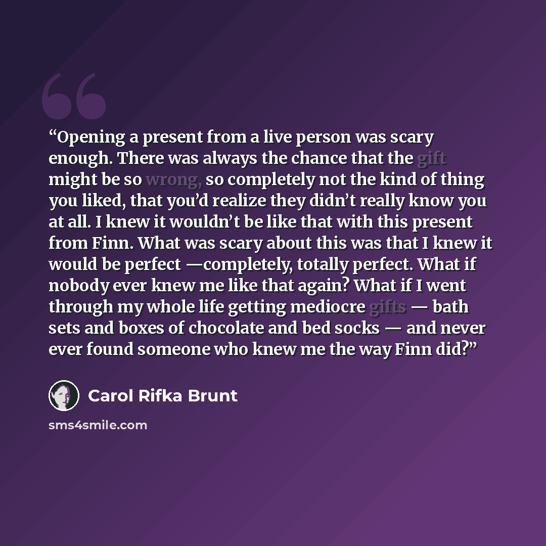 “Opening a present from a live person was scary enough. There was always the chance that the gift might be so wrong, so completely not the kind of thing you liked, that you’d realize they didn’t really know you at all. I knew it wouldn’t be like that with this present from Finn. What was scary…” quote by Carol Rifka Brunt