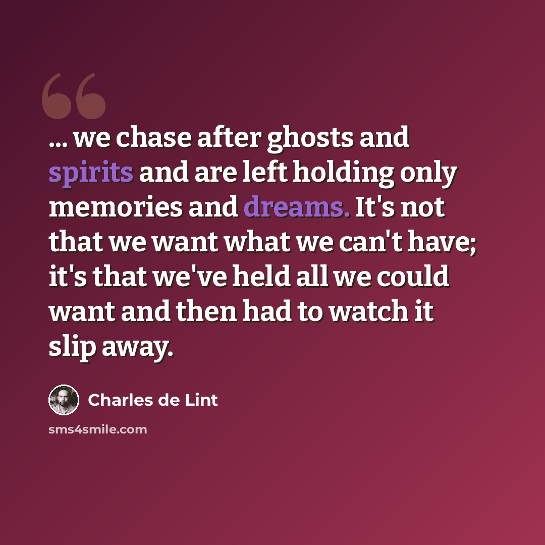 “... we chase after ghosts and spirits and are left holding only memories and dreams. It's not that we want what we can't have; it's that we've held all we could want and then had to watch it slip away.” quote by Charles de Lint