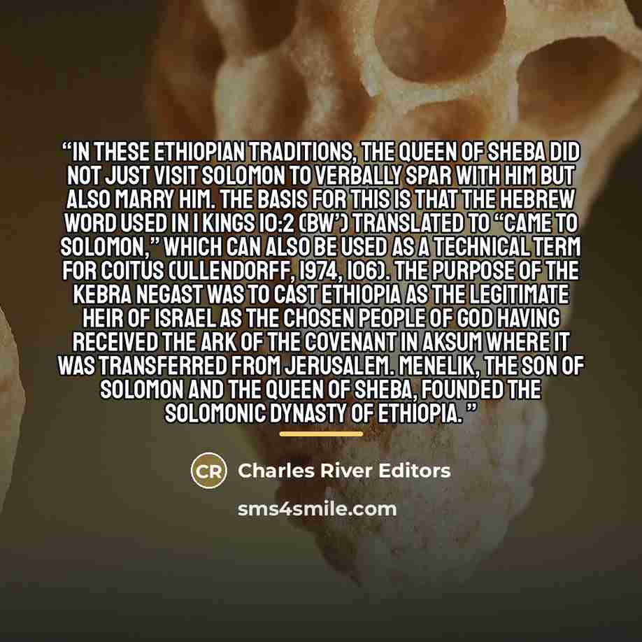 “In these Ethiopian traditions, the Queen of Sheba did not just visit Solomon to verbally spar with him but also marry him. The basis for this is that the Hebrew word used in 1 Kings 10:2 (bw’) translated to “came to Solomon,” which can also be used as a technical term for coitus (Ullendorff, 1974…” quote by Charles River Editors