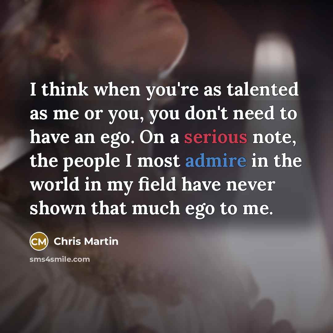 “I think when you're as talented as me or you, you don't need to have an ego. On a serious note, the people I most admire in the world in my field have never shown that much ego to me.” quote by Chris Martin