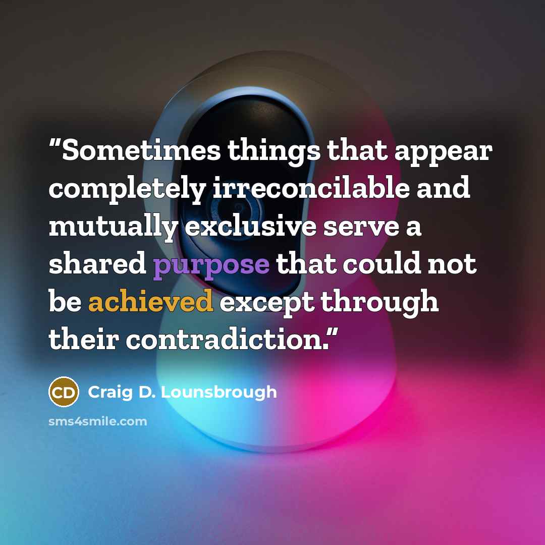 “Sometimes things that appear completely irreconcilable and mutually exclusive serve a shared purpose that could not be achieved except through their contradiction.” quote by Craig D. Lounsbrough