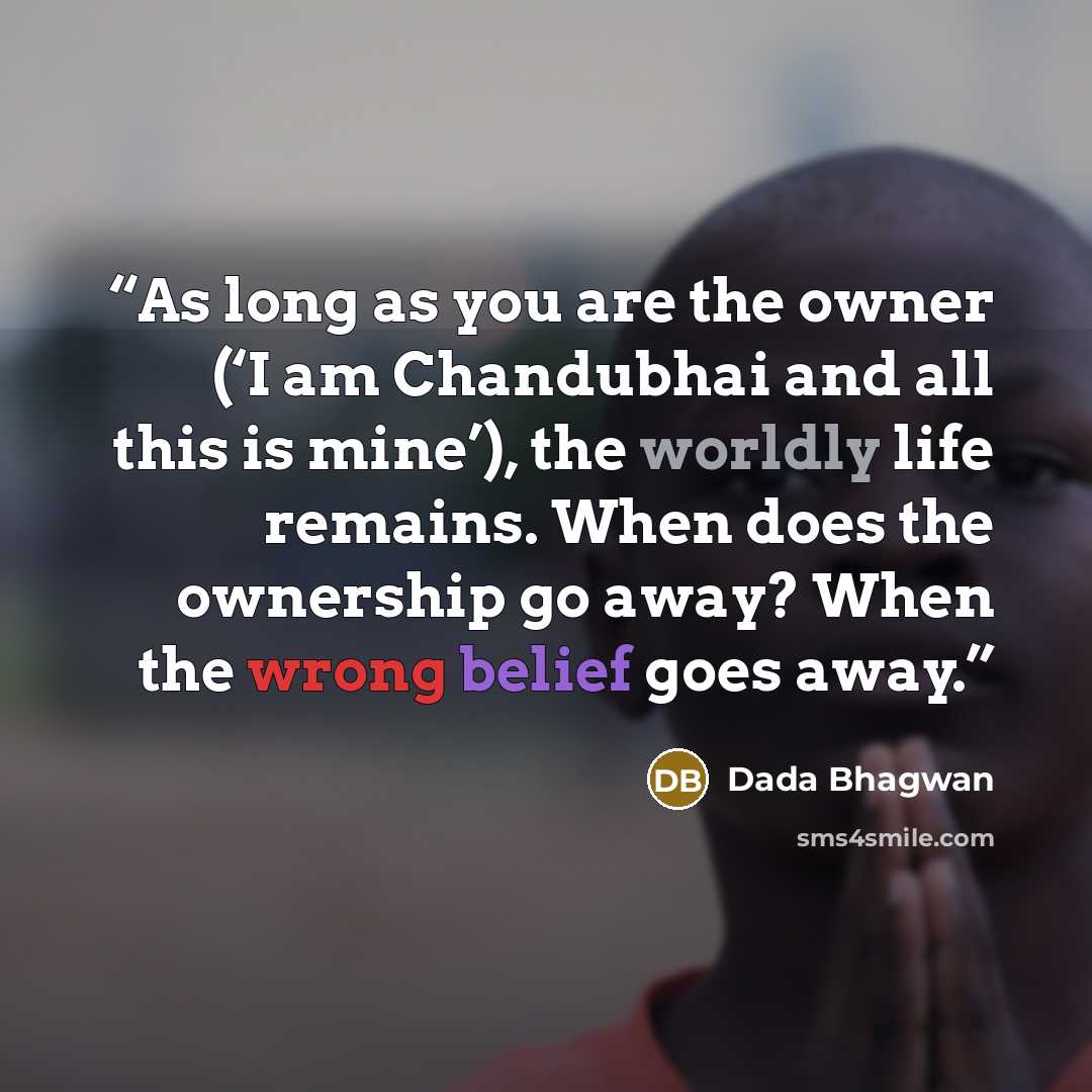 “As long as you are the owner (‘I am Chandubhai and all this is mine’), the worldly life remains. When does the ownership go away? When the wrong belief goes away.” quote by Dada Bhagwan